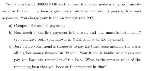 You lend a friend 100000 NOK so that your friend can make a long term invest-
ment in Bitcoin. The loan is given as an annuity loan over 3 years with annual
payments. You charge your friend an interest rate 20%.
a) Compute the annual payment.
b) How much of the first payment is interests, and how much is installment?
(you can give both your answer in NOK or in % of the payment).
c) Just before your friend is supposed to pay his third repayment he/she losses
all his/her money invested in Bitcoin. Your friend is bankrupt and can not
pay you back the remainder of the loan. What is the present value of the
remaining loan that you loose at that moment in time?

