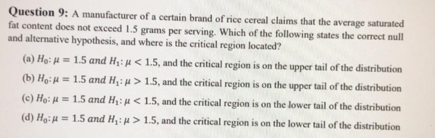 Question 9: A manufacturer of a certain brand of rice cereal claims that the average saturated
fat content does not exceed 1.5 grams per serving. Which of the following states the correct null
and alternative hypothesis, and where is the critical region located?
(a) Ho: H = 1.5 and H1: µ < 1.5, and the critical region is on the upper tail of the distribution
(b) Ho:H = 1.5 and Hq: µ > 1.5, and the critical region is on the upper tail of the distribution
%3!
(c) Ho: µ = 1.5 and H1:µ < 1.5, and the critical region is on the lower tail of the distribution
(d) Ho:H = 1.5 and H: µ > 1.5, and the critical region is on the lower tail of the distribution
