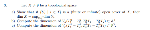 3.
Let X + 0 be a topological space.
a) Show that if {U; | i € I} is a (finite or infinite) open cover of X, then
dim X = supiEJ dim Ui.
b) Compute the dimension of Va(T? – Tỷ, T?T, – TT;) C A³.
c) Compute the dimension of V,(Tỉ – T,TT1 – TT2) C P³.
