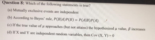 Question 8: Which of the following statements is true?
(a) Mutually exclusive events are independent
(b) According to Bayes' rule, P(B|A)P(B) = P(A|B)P(A)
%3D
(c) If the true value of µ approaches (but not attains) the hypothesized u value, B increases
(d) If X and Y are independent random variables, then Cov (X, Y)=0
