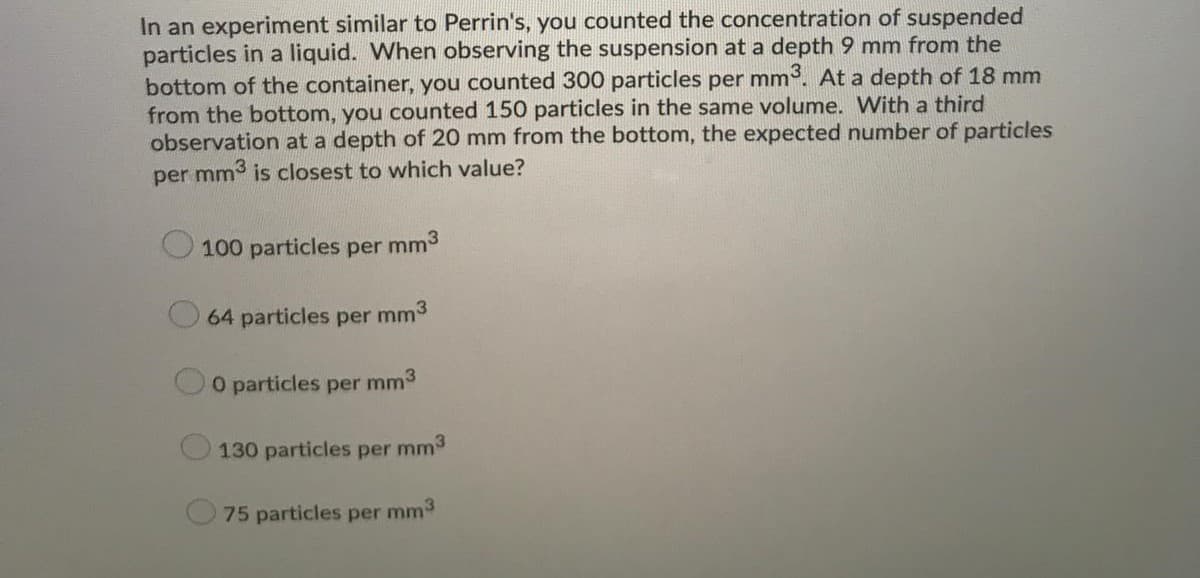 In an experiment similar to Perrin's, you counted the concentration of suspended
particles in a liquid. When observing the suspension at a depth 9 mm from the
bottom of the container, you counted 300 particles per mm. At a depth of 18 mm
from the bottom, you counted 150 particles in the same volume. With a third
observation at a depth of 20 mm from the bottom, the expected number of particles
per mm is closest to which value?
100 particles per mm3
64 particles per mm3
O particles per mm3
130 particles per mm3
75 particles per mm3
