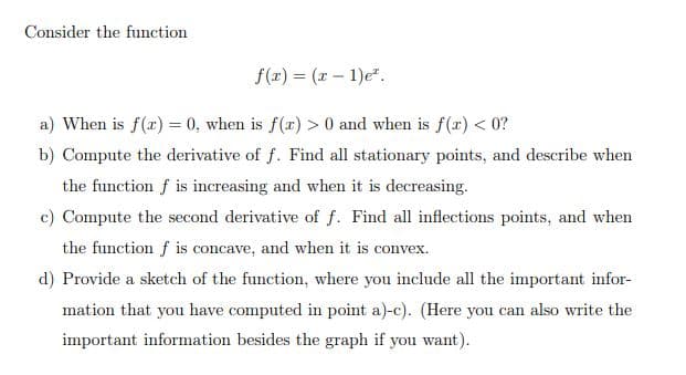Consider the function
f(z) = (x – 1)e".
a) When is f(r) = 0, when is f(x) > 0 and when is f(r) < 0?
b) Compute the derivative of f. Find all stationary points, and describe when
the function f is increasing and when it is decreasing.
c) Compute the second derivative of f. Find all inflections points, and when
the function f is concave, and when it is convex.
d) Provide a sketch of the function, where you include all the important infor-
mation that you have computed in point a)-c). (Here you can also write the
important information besides the graph if you want).
