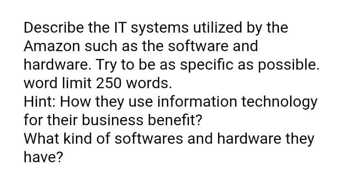 Describe the IT systems utilized by the
Amazon such as the software and
hardware. Try to be as specific as possible.
word limit 250 words.
Hint: How they use information technology
for their business benefit?
What kind of softwares and hardware they
have?
