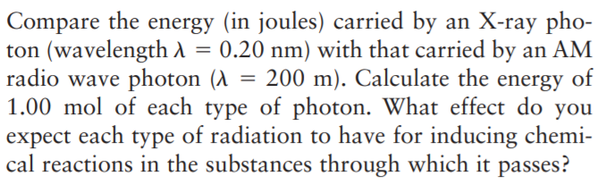 Compare the energy (in joules) carried by an X-ray pho-
ton (wavelength A = 0.20 nm) with that carried by an AM
radio wave photon (A = 200 m). Calculate the
1.00 mol of each type of photon. What effect do you
expect each type of radiation to have for inducing chemi-
cal reactions in the substances through which it passes?
energy
of
