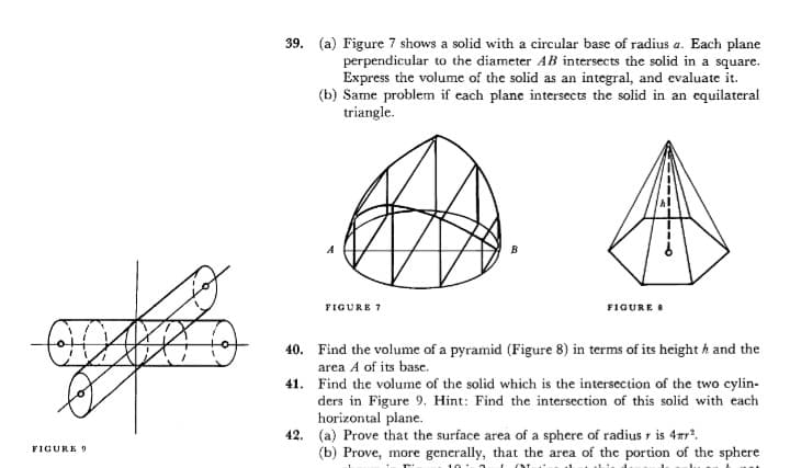 39. (a) Figure 7 shows a solid with a circular base of radius a. Each plane
perpendicular to the diameter AB intersects the solid in a square.
Express the volume of the solid as an integral, and evaluate it.
(b) Same problem if each plane intersects the solid in an equilateral
triangle.
B
FIGURE 7
FIGURE
40. Find the volume of a pyramid (Figure 8) in terms of its height h and the
area A of its base.
41. Find the volume of the solid which is the intersection of the two cylin-
ders in Figure 9. Hint: Find the intersection of this solid with each
horizontal plane.
42. (a) Prove that the surface area of a sphere of radius r is 4ar.
(b) Prove, more generally, that the area of the portion of the sphere
FICURE 9
10
