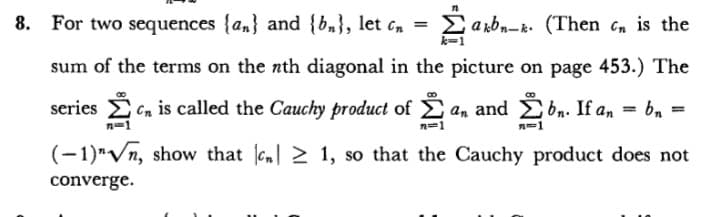 8. For two sequences {an} and {b,}, let c,n =
E arbn-k. (Then cn is the
sum of the terms on the nth diagonal in the picture on page 453.) The
series Cn is called the Cauchy product of E
an and b,. If an = bn
%3D
n=1
n=1
n-1
(-1)"Vn, show that c 2 1, so that the Cauchy product does not
converge.
