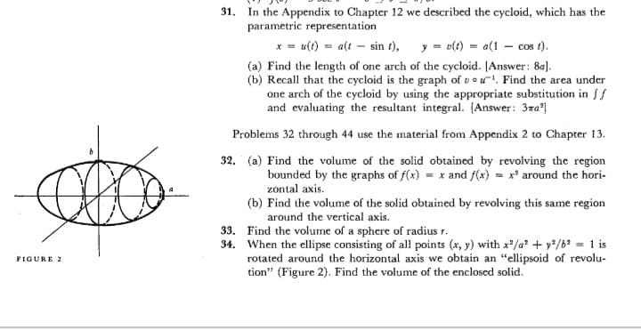31. In the Appendix to Chapter 12 we described the cycloid, which has the
parametric representation
* = u(t) = a(t – sin t), y = v(t) = a(1 – cos t).
(a) Find the length of one arch of the cycloid. [Answer: 8a).
(b) Recall that the cycloid is the graph of v o u. Find the area under
one arch of the cycloid by using the appropriate substitution in f
and evaluating the resultant integral. (Answer: 3ma|
Problems 32 through 44 use the material from Appendix 2 to Chapter 13.
32. (a) Find the volume of the solid obtained by revolving the region
bounded by the graphs of f(x) = x and f(x) = x' around the hori-
zontal axis.
(b) Find the volume of the solid obtained by revolving this same region
around the vertical axis.
33. Find the volume of a sphere of radius r.
34. When the ellipse consisting of all points (x, y) with x/a + y*/6? = 1 is
rotated around the horizontal axis we obtain an "ellipsoid of revolu-
tion" (Figure 2). Find the volume of the enclosed solid.
FIGURE 2
