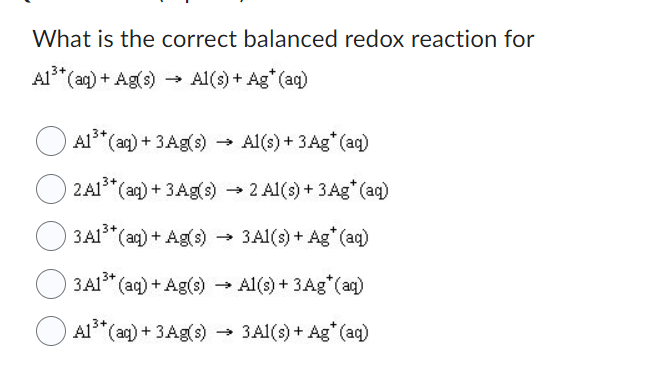 What is the correct balanced redox reaction for
Al³+ (aq) + Ag(s) Al(s) + Ag* (aq)
A1³+ (aq) + 3Ag(s) → Al(s) + 3 Ag* (aq)
2 A1³+ (aq) + 3 Ag(s) → 2 Al(s) + 3 Ag* (aq)
3A1³+ (aq) + Ag(s) → 3Al(s) + Ag* (aq)
3A1³+ (aq) + Ag(s) →→ Al(s) + 3 Ag* (aq)
→
A1³+ (aq) + 3 Ag(s)
→ 3Al(s) + Ag* (aq)