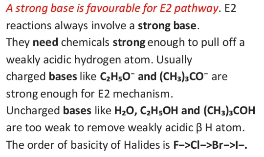 A strong base is favourable for E2 pathway. E2
reactions always involve a strong base.
They need chemicals strong enough to pull off a
weakly acidic hydrogen atom. Usually
charged bases like C₂H5O- and (CH3)3CO are
strong enough for E2 mechanism.
Uncharged bases like H₂O, C₂H5OH and (CH3)3COH
are too weak to remove weakly acidic ß H atom.
The order of basicity of Halides is F->CI->Br->I-.