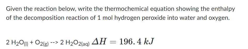 Given the reaction below, write the thermochemical equation showing the enthalpy
of the decomposition reaction of 1 mol hydrogen peroxide into water and oxygen.
2 H₂O(1) + O2(g)
--> 2 H₂O2(aq) ΔΗ 196.4 kJ