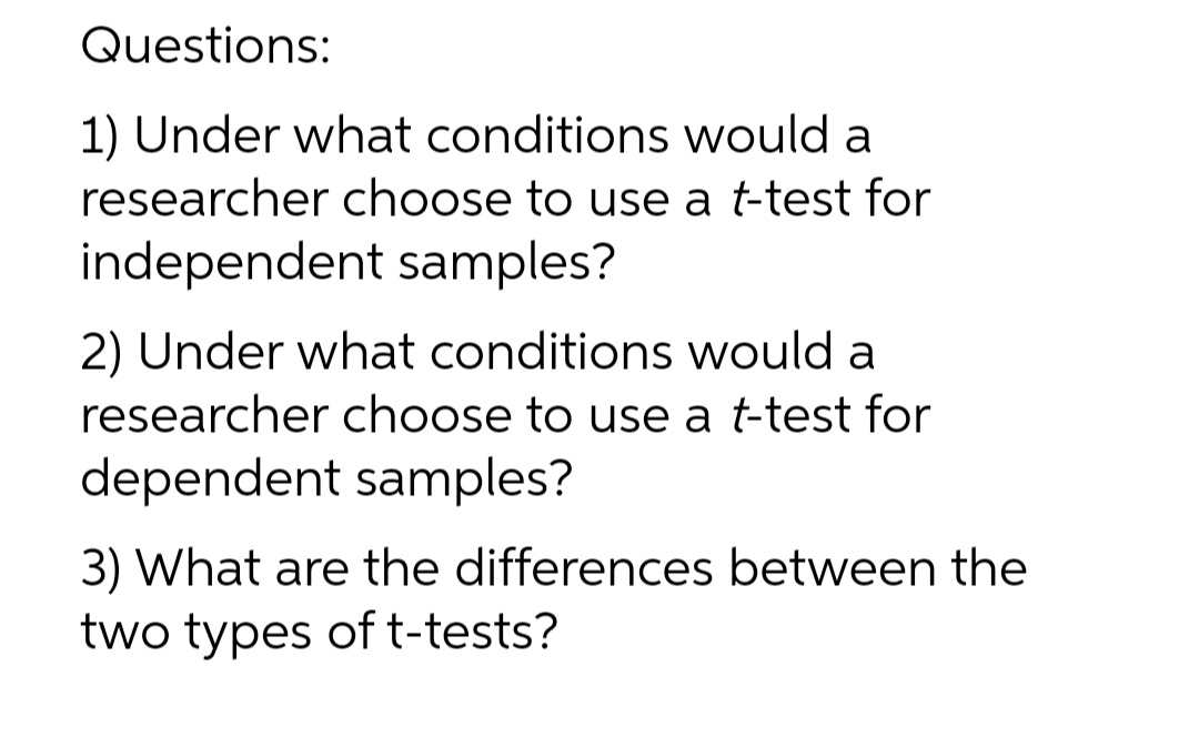 Questions:
1) Under what conditions would a
researcher choose to use a t-test for
independent samples?
2) Under what conditions would a
researcher choose to use a t-test for
dependent samples?
3) What are the differences between the
two types of t-tests?
