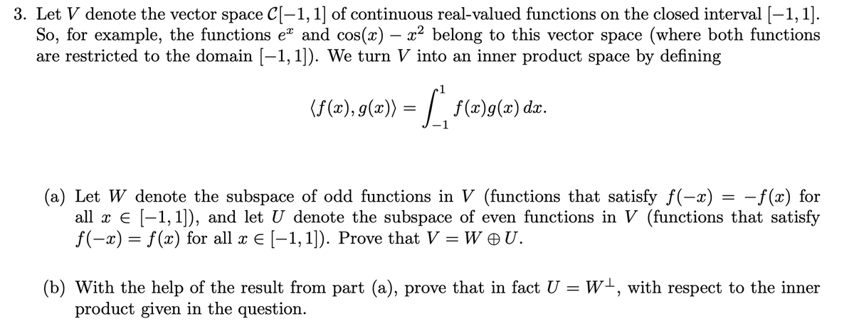 3. Let V denote the vector space C[-1, 1] of continuous real-valued functions on the closed interval [-1, 1].
So, for example, the functions e and cos(x) – x² belong to this vector space (where both functions
are restricted to the domain [-1,1]). We turn V into an inner product space by defining
1
(f (x), g(x)) = | f(x)g(x) dx.
(a) Let W denote the subspace of odd functions in V (functions that satisfy f(-x) = -f(x) for
all x E [-1,1]), and let U denote the subspace of even functions in V (functions that satisfy
f(-x) = f(x) for all x E [-1, 1]). Prove that V = W U.
W-, with respect to the inner
(b) With the help of the result from part (a), prove that in fact U
product given in the question.
