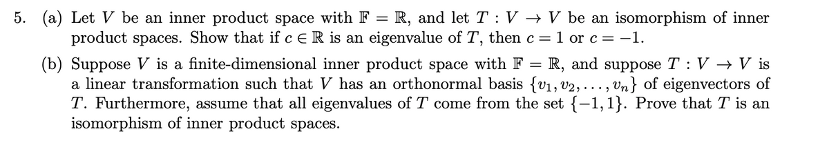 5. (a) Let V be an inner product space with F = R, and let T : V → V be an isomorphism of inner
product spaces. Show that if ceR is an eigenvalue of T, then c= 1 or c = -1.
(b) Suppose V is a finite-dimensional inner product space with F
a linear transformation such that V has an orthonormal basis {v1, v2, . .. , Vn} of eigenvectors of
T. Furthermore, assume that all eigenvalues of T come from the set {-1,1}. Prove that T is an
isomorphism of inner product spaces.
R, and suppose T : V → V is
