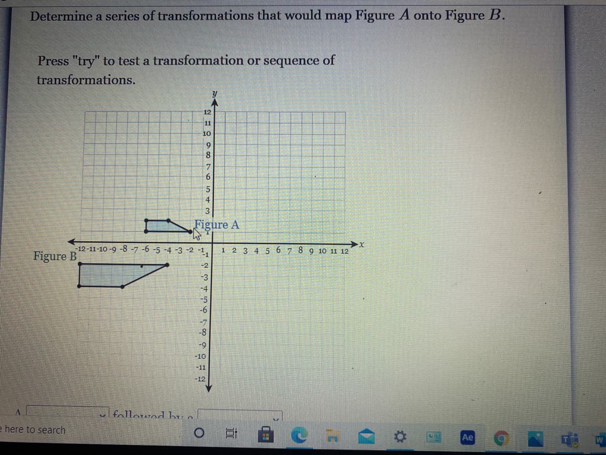 Determine a series of transformations that would map Figure A onto Figure B.
Press "try" to test a transformation or sequence of
transformations.
12
11
10
6.
8
7.
4
Figure A
-12-11-10 -9 -8 -7 -6 -5 -4 -3 -2 -1,
1 2 3 4 5 6 7 8 9 10 11 12
Figure B
-2
-3
-4
-5
-6
-8
-
-10
-11
-12
ul followod bu o
e here to search
Ae
近
