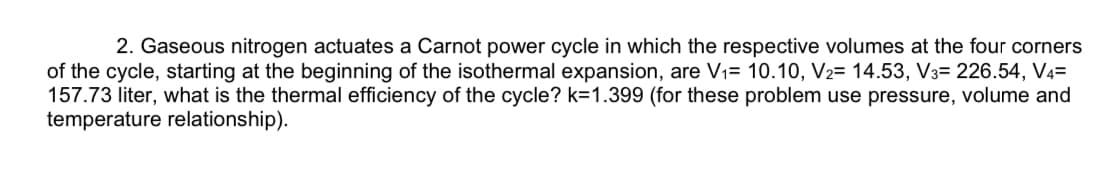 2. Gaseous nitrogen actuates a Carnot power cycle in which the respective volumes at the four corners
of the cycle, starting at the beginning of the isothermal expansion, are V1= 10.10, V2= 14.53, V3= 226.54, V4=
157.73 liter, what is the thermal efficiency of the cycle? k=1.399 (for these problem use pressure, volume and
temperature relationship).
