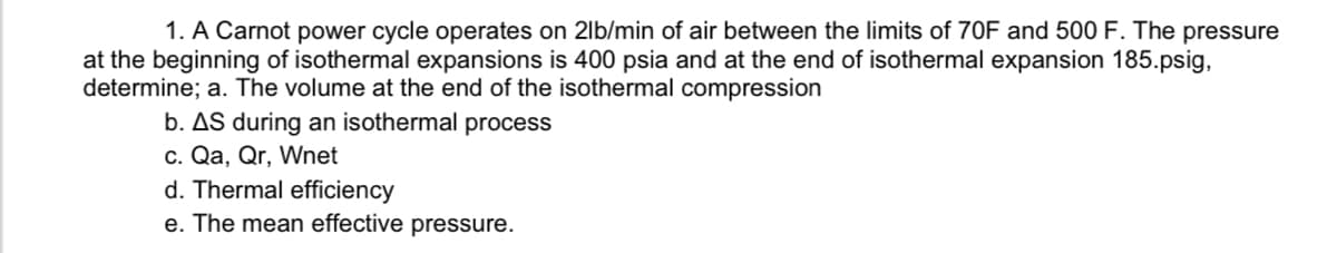 1. A Carnot power cycle operates on 2lb/min of air between the limits of 70F and 500 F. The pressure
at the beginning of isothermal expansions is 400 psia and at the end of isothermal expansion 185.psig,
determine; a. The volume at the end of the isothermal compression
b. AS during an isothermal process
c. Qa, Qr, Wnet
d. Thermal efficiency
e. The mean effective pressure.
