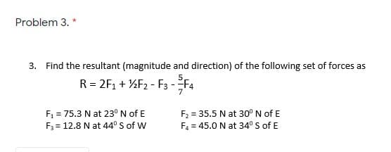 Problem 3.
3. Find the resultant (magnitude and direction) of the following set of forces as
R = 2F1 + %F2 - F3 -F4
7
F1 = 75.3 N at 23° N of E
F3 = 12.8 N at 44° S of W
F2 = 35.5 N at 30° N of E
%3D
F4 = 45.0 N at 34° S of E
