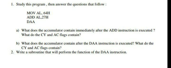 1. Study this program , then answer the questions that follow :
MOV AL, 64H
ADD AL,27H
DAA
a) What does the accumulator contain immediately after the ADD instruction is executed ?
What do the CY and AC flags contain?
b) What does the accumulator contain after the DAA instruction is executed? What do the
CY and AC flags contain?
2. Write a subroutine that will perform the function of the DAA instruction.
