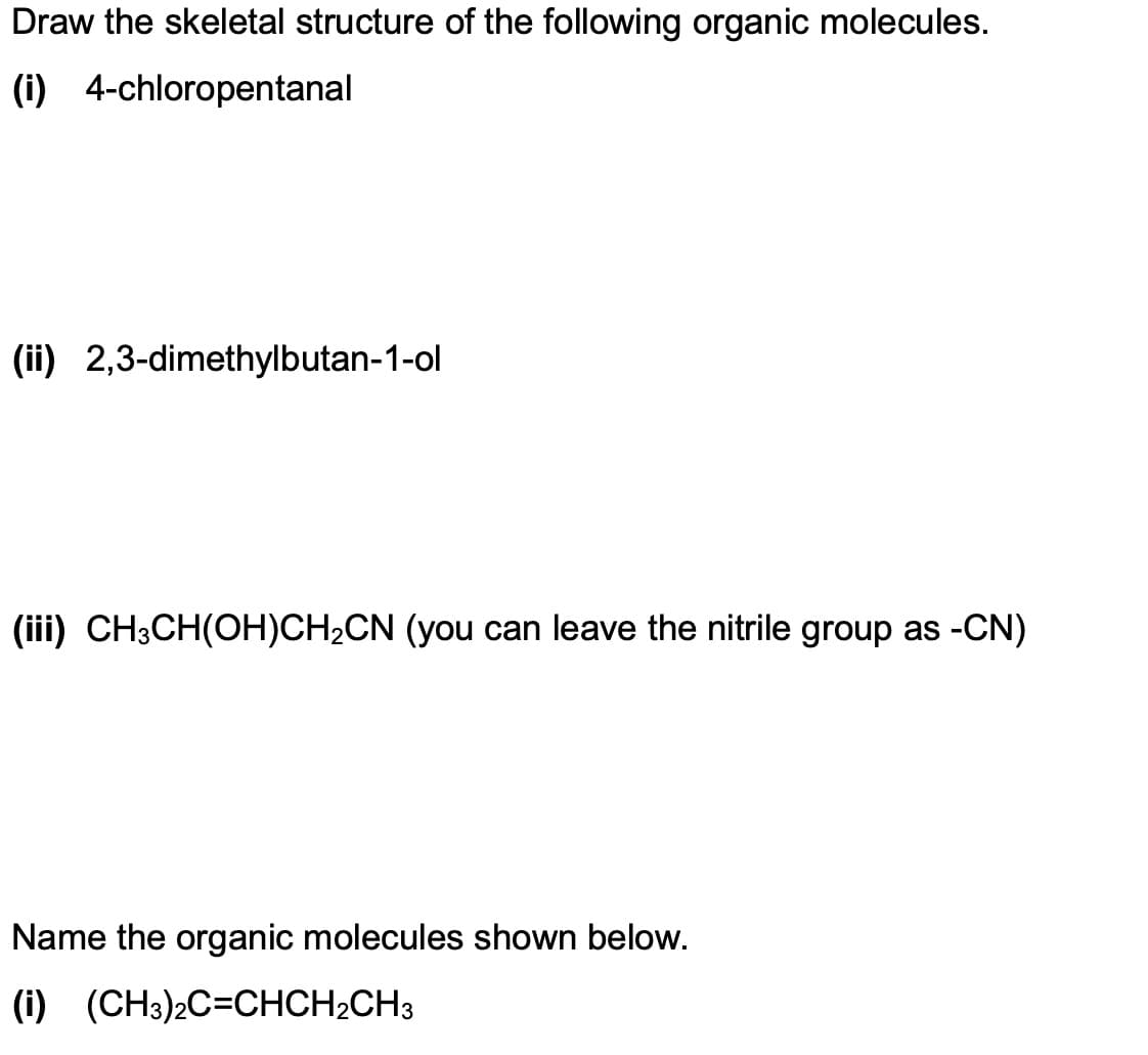 Draw the skeletal structure of the following organic molecules.
(i) 4-chloropentanal
(ii) 2,3-dimethylbutan-1-ol
(iii) CH3CH(OH)CH₂CN (you can leave the nitrile group as -CN)
Name the organic molecules shown below.
(i) (CH3)2C=CHCH₂CH3