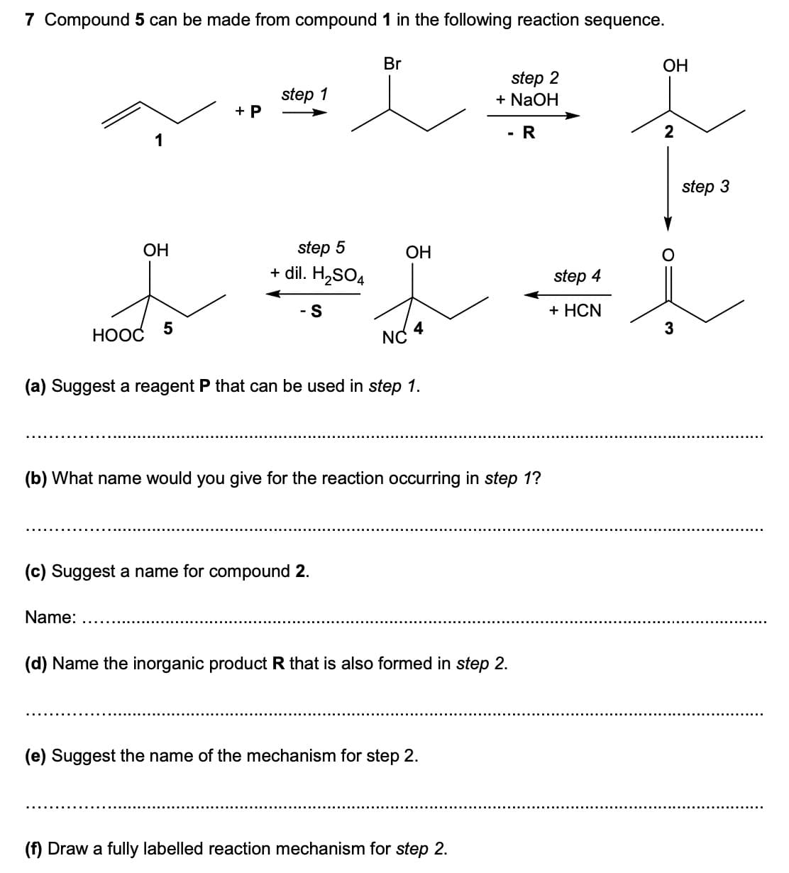 7 Compound 5 can be made from compound 1 in the following reaction sequence.
Br
OH
step 1
step 2
+ NaOH
+ P
1
R
2
OH
OH
step 5
+ dil. H₂SO4
I
- S
5
HOOC
4
NC
(a) Suggest a reagent P that can be used in step 1.
(b) What name would you give for the reaction occurring in step 1?
(c) Suggest a name for compound 2.
Name:
(d) Name the inorganic product R that is also formed in step 2.
(e) Suggest the name of the mechanism for step 2.
(f) Draw a fully labelled reaction mechanism for step 2.
step 4
+ HCN
step 3