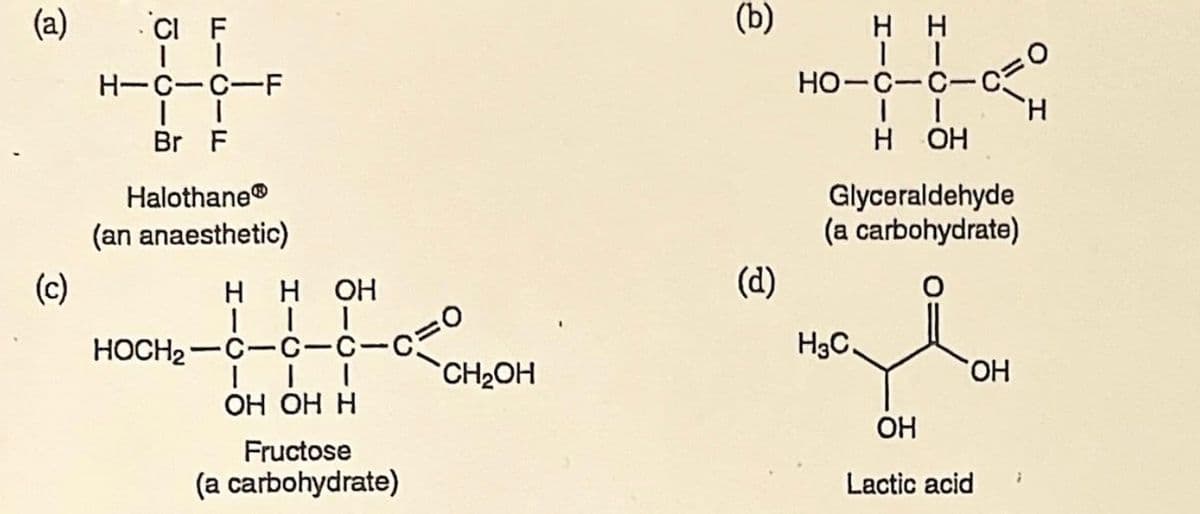 (a)
(c)
CI F
II
H-C-C-F
Br F
Halothane®
(an anaesthetic)
HH OH
HOCH₂-C
1
C-C-C
III
OH OH H
Fructose
(a carbohydrate)
CH₂OH
(b)
(d)
нн
II
HO-C-C-C
II
H OH
Glyceraldehyde
(a carbohydrate)
H3C.
용프
OH
OH
Lactic acid
7
H