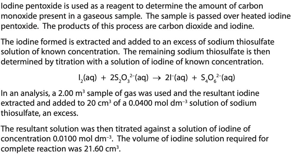 lodine pentoxide is used as a reagent to determine the amount of carbon
monoxide present in a gaseous sample. The sample is passed over heated iodine
pentoxide. The products of this process are carbon dioxide and iodine.
The iodine formed is extracted and added to an excess of sodium thiosulfate
solution of known concentration. The remaining sodium thiosulfate is then
determined by titration with a solution of iodine of known concentration.
1₂(aq) + 25₂0₂²-(aq) → 21-(aq) + SÃO²-(aq)
In an analysis, a 2.00 m³ sample of gas was used and the resultant iodine
extracted and added to 20 cm³ of a 0.0400 mol dm-³ solution of sodium
thiosulfate, an excess.
The resultant solution was then titrated against a solution of iodine of
concentration 0.0100 mol dm-³. The volume of iodine solution required for
complete reaction was 21.60 cm³.