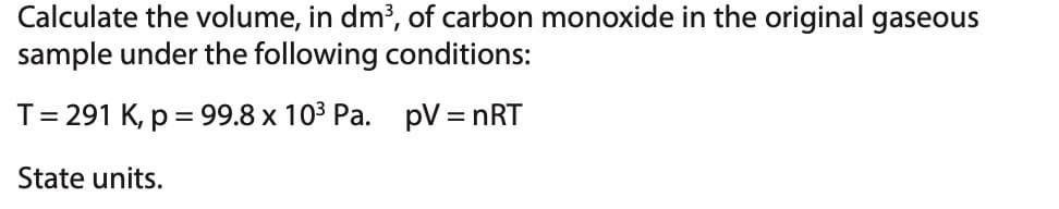 Calculate the volume, in dm³, of carbon monoxide in the original gaseous
sample under the following conditions:
T = 291 K, p = 99.8 x 10³ Pa. pV = nRT
State units.