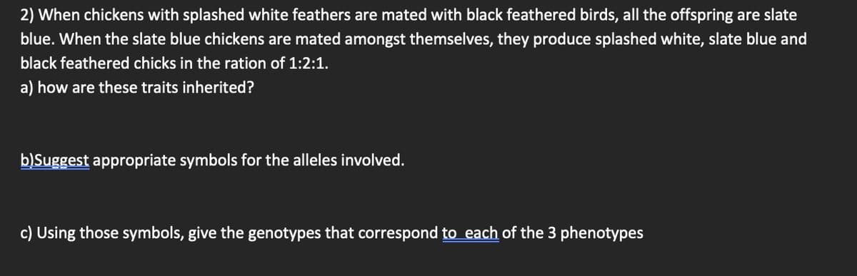 2) When chickens with splashed white feathers are mated with black feathered birds, all the offspring are slate
blue. When the slate blue chickens are mated amongst themselves, they produce splashed white, slate blue and
black feathered chicks in the ration of 1:2:1.
a) how are these traits inherited?
b)Suggest appropriate symbols for the alleles involved.
c) Using those symbols, give the genotypes that correspond to each of the 3 phenotypes