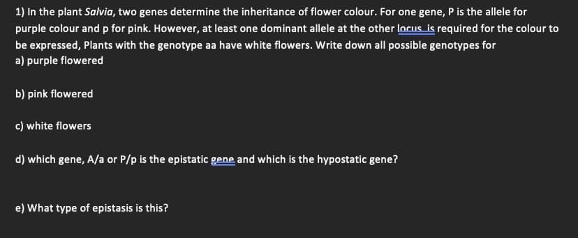 1) In the plant Salvia, two genes determine the inheritance of flower colour. For one gene, P is the allele for
purple colour and p for pink. However, at least one dominant allele at the other locus is required for the colour to
be expressed, Plants with the genotype aa have white flowers. Write down all possible genotypes for
a) purple flowered
b) pink flowered
c) white flowers
d) which gene, A/a or P/p is the epistatic gene and which is the hypostatic gene?
e) What type of epistasis is this?