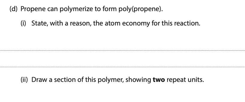 (d) Propene can polymerize to form poly(propene).
(i) State, with a reason, the atom economy for this reaction.
(ii) Draw a section of this polymer, showing two repeat units.