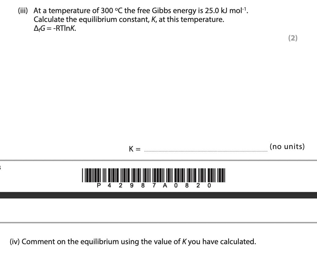 (iii) At a temperature of 300 °C the free Gibbs energy is 25.0 kJ mol-¹.
Calculate the equilibrium constant, K, at this temperature.
AFG = -RTINK.
K=
P 4 2 9 8 7 A 0 8 2 0
(iv) Comment on the equilibrium using the value of K you have calculated.
(2)
(no units)