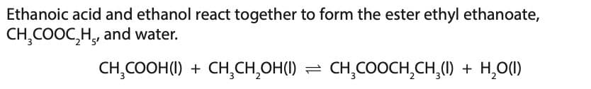 Ethanoic acid and ethanol react together to form the ester ethyl ethanoate,
CH₂COOC₂H, and water.
CH₂COOH (1) + CH₂CH₂OH(I) = CH₂COOCH₂CH₂(1) + H₂O(l)