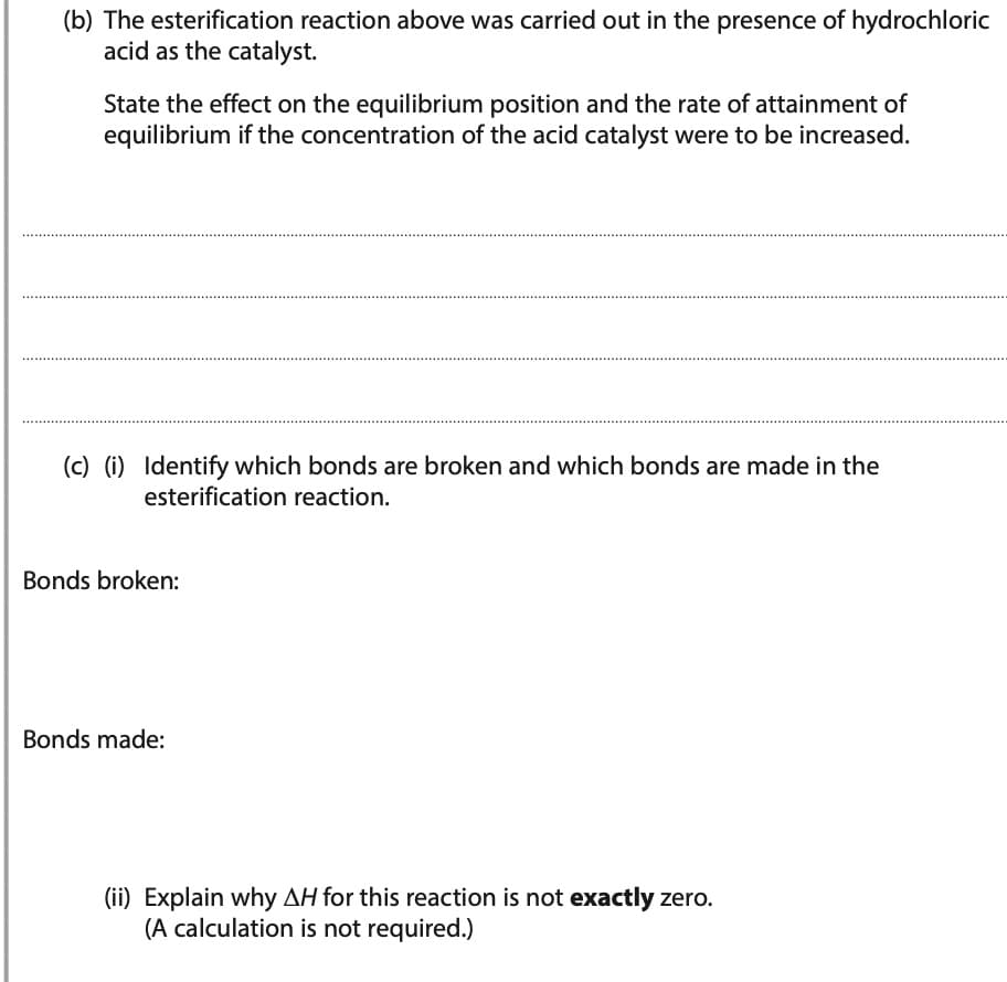 (b) The esterification reaction above was carried out in the presence of hydrochloric
acid as the catalyst.
State the effect on the equilibrium position and the rate of attainment of
equilibrium if the concentration of the acid catalyst were to be increased.
(c) (i) Identify which bonds are broken and which bonds are made in the
esterification reaction.
Bonds broken:
Bonds made:
(ii) Explain why AH for this reaction is not exactly zero.
(A calculation is not required.)