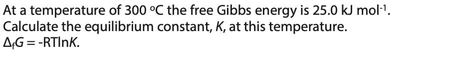 At a temperature of 300 °C the free Gibbs energy is 25.0 kJ mol-¹.
Calculate the equilibrium constant, K, at this temperature.
A&G = -RTINK.