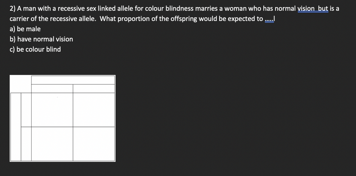 2) A man with a recessive sex linked allele for colour blindness marries a woman who has normal vision but is a
carrier of the recessive allele. What proportion of the offspring would be expected to ......
a) be male
b) have normal vision
c) be colour blind