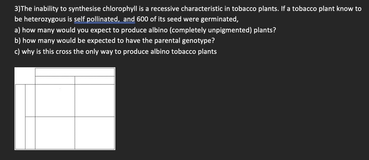 3)The inability to synthesise chlorophyll is a recessive characteristic in tobacco plants. If a tobacco plant know to
be heterozygous is self pollinated, and 600 of its seed were germinated,
a) how many would you expect to produce albino (completely unpigmented) plants?
b) how many would be expected to have the parental genotype?
c) why is this cross the only way to produce albino tobacco plants