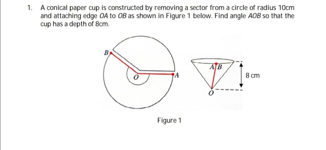 A conical paper cup is constructed by removing a sector from a circle of radius 10cm
and attaching edge OA to OB as shown in Figure 1 below. Find angle AOB so that the
cup has a depth of 8cm.
1.
AB
A
8 cm
Figure 1

