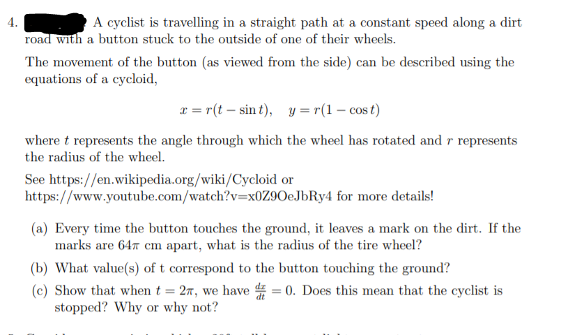 4.
A cyclist is travelling in a straight path at a constant speed along a dirt
road with a button stuck to the outside of one of their wheels.
The movement of the button (as viewed from the side) can be described using the
equations of a cycloid,
x = r(t – sin t), y = r(1 – cos t)
where t represents the angle through which the wheel has rotated and r represents
the radius of the wheel.
See https://en.wikipedia.org/wiki/Cycloid or
https://www.youtube.com/watch?v=x0Z9OeJbRy4 for more details!
(a) Every time the button touches the ground, it leaves a mark on the dirt. If the
marks are 647 cm apart, what is the radius of the tire wheel?
(b) What value(s) of t correspond to the button touching the ground?
0. Does this mean that the cyclist is
(c) Show that when t = 27, we have
stopped? Why or why not?
dt
