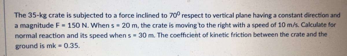 The 35-kg crate is subjected to a force inclined to 70° respect to vertical plane having a constant direction and
a magnitude F = 150 N. When s = 20 m, the crate is moving to the right with a speed of 10 m/s. Calculate for
normal reaction and its speed when s = 30 m. The coefficient of kinetic friction between the crate and the
ground is mk = 0.35.

