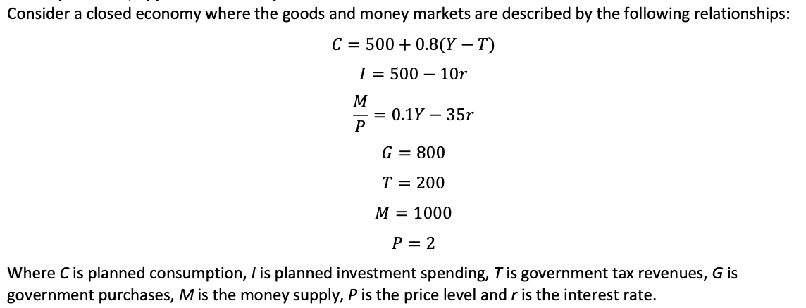 Consider a closed economy where the goods and money markets are described by the following relationships:
C = 500+ 0.8(Y – T)
-
I = 500 10r
M
P
= 0.1Y - 35r
G = 800
T = 200
M = 1000
P = 2
Where C is planned consumption, I is planned investment spending, T is government tax revenues, G is
government purchases, M is the money supply, P is the price level and r is the interest rate.