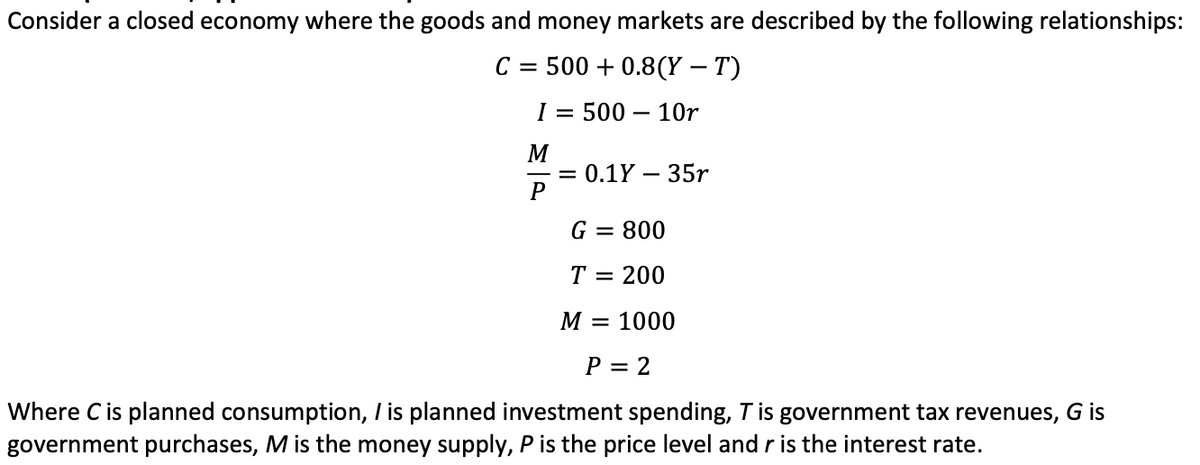 Consider a closed economy where the goods and money markets are described by the following relationships:
C = 500+ 0.8(Y – T)
I = 500 10r
M
P
= 0.1Y - 35r
G = 800
T =
200
M = 1000
P = 2
Where C is planned consumption, I is planned investment spending, T is government tax revenues, G is
government purchases, M is the money supply, P is the price level and r is the interest rate.