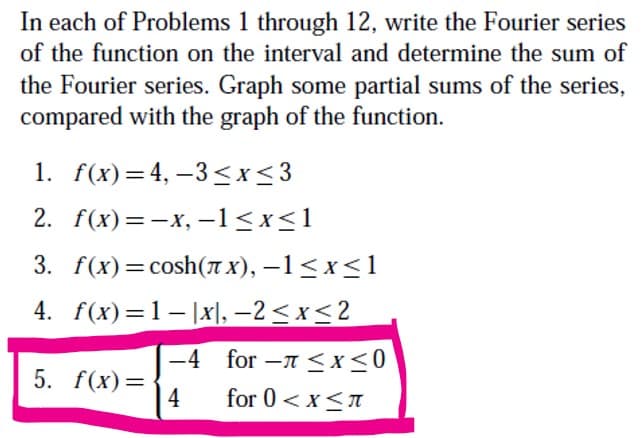 In each of Problems 1 through 12, write the Fourier series
of the function on the interval and determine the sum of
the Fourier series. Graph some partial sums of the series,
compared with the graph of the function.
1. f(x)=4, –3 <x<3
2. f(x) %3D — х, -1<x<1
3. f(x) 3D сosh(лх), —1<x<1
4. f(x)=1-|x|, –2 < x< 2
-4 for -A <x<0
5. f(x)=
4
for 0 <x<n
