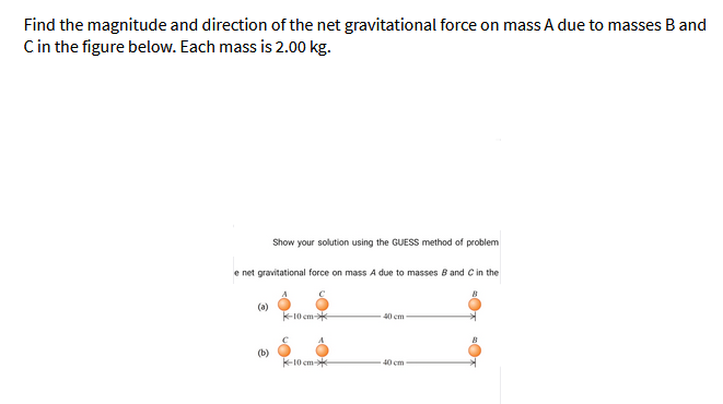 Find the magnitude and direction of the net gravitational force on mass A due to masses B and
Cin the figure below. Each mass is 2.00 kg.
Show your solution using the GUESS method of problem
e net gravitational force on mass A due to masses B and C in the
(a)
10 cm-
40 cm
(b)
K-10 cm-
40 cm
