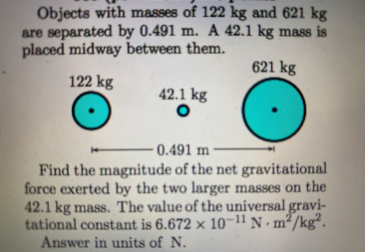 Objects with masses of 122 kg and 621 kg
are separated by 0.491 m. A 42.1 kg mass is
placed midway between them.
621 kg
122 kg
42.1 kg
0.491 m
Find the magnitude of the net gravitational
force exerted by the two larger masses on the
42.1 kg mass. The value of the universal gravi-
tational constant is 6.672 x 10 N. m²/kg.
Answer in units of N.
