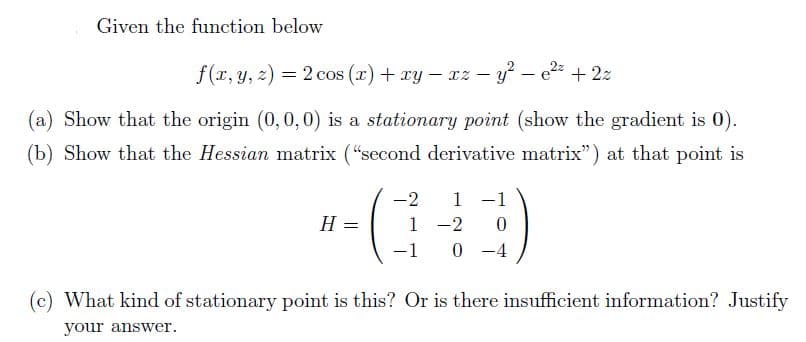 Given the function below
f(r, y, z) = 2 cos (r) + xy - xz – y – e2 + 2z
%3D
|
(a) Show that the origin (0,0,0) is a stationary point (show the gradient is 0).
(b) Show that the Hessian matrix ("second derivative matrix") at that point is
-2
1 -1
H =
1
-2
-1
0 -4
(c) What kind of stationary point is this? Or is there insufficient information? Justify
your answer.
