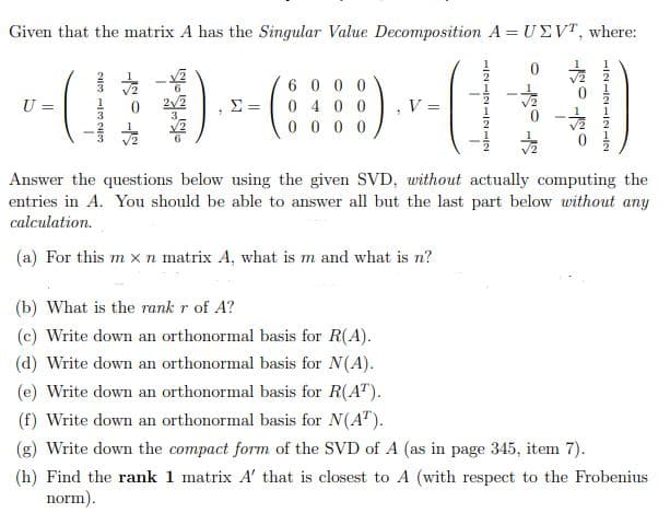 Given that the matrix A has the Singular Value Decomposition A = UEVT, where:
6 0 0 0
0 4 0 0
0 0 0 0
U =
V =
Answer the questions below using the given SVD, without actually computing the
entries in A. You should be able to answer all but the last part below without any
calculation.
(a) For this m x n matrix A, what is m and what is n?
(b) What is the rank r of A?
(c) Write down an orthonormal basis for R(A).
(d) Write down an orthonormal basis for N(A).
(e) Write down an orthonormal basis for R(A").
(f) Write down an orthonormal basis for N(A").
(g) Write down the compact form of the SVD of A (as in page 345, item 7).
(h) Find the rank 1 matrix A' that is closest to A (with respect to the Frobenius
norm).
