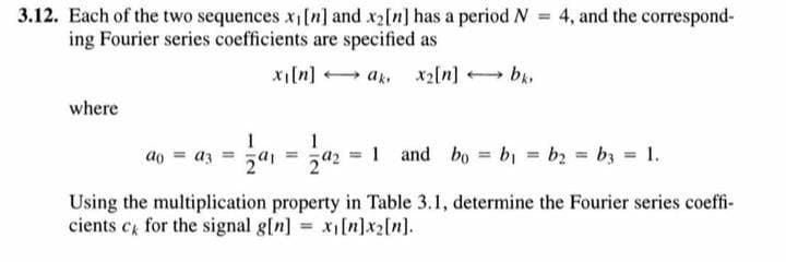 3.12. Each of the two sequences x,[n] and x2[n] has a period N = 4, and the correspond-
ing Fourier series coefficients are specified as
xi[n] + ak, x2[n] b,
where
1 and bo bi = b2 = b3 = 1.
ao = az
Using the multiplication property in Table 3.1, determine the Fourier series coeffi-
cients c for the signal g[n] x[n]x2[n].
