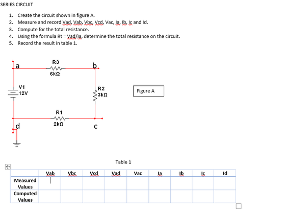 SERIES CIRCUIT
1. Create the circuit shown in figure A.
2. Measure and record Vad, Vab, Vbc, Ved, Vac, la, Ib, le and Id.
3. Compute for the total resistance.
4. Using the formula Rt = Vad/la, determine the total resistance on the circuit.
5. Record the result in table 1.
R3
la
6kn
V1
R2
Figure A
.12V
3kn
R1
2kn
Table 1
国
Vab
Vbc
Vcd
Vad
Vac
la
Ib
Id
Measured
Values
Computed
Values
