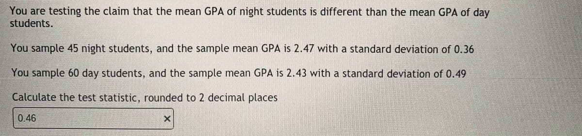 You are testing the claim that the mean GPA of night students is different than the mean GPA of day
students.
You sample 45 night students, and the sample mean GPA is 2.47 with a standard deviation of 0.36
You sample 60 day students, and the sample mean GPA is 2.43 with a standard deviation of 0.49
Calculate the test statistic, rounded to 2 decimal places
0.46
