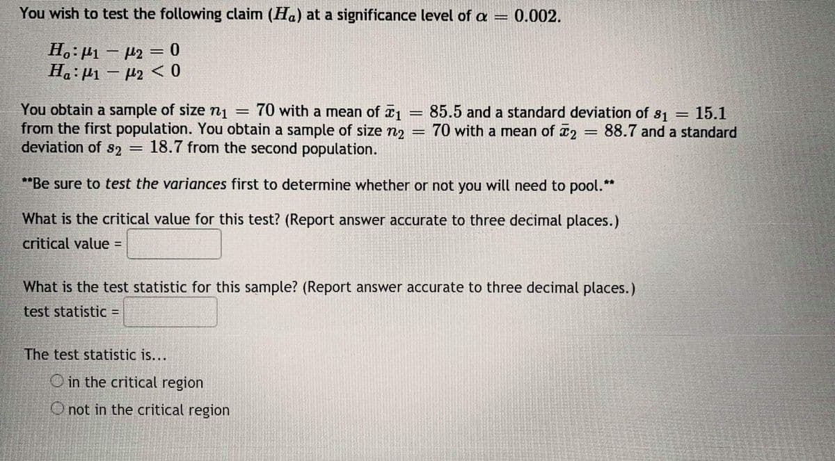 You wish to test the following claim (Ha) at a significance level of a = 0.002.
H.: H1 - H2 = 0
Ha:µ1 – µ2 <0
You obtain a sample of size nį = 70 with a mean of x1
from the first population. You obtain a sample of size n2
deviation of s2 = 18.7 from the second population.
85.5 and a standard deviation of s1
70 with a mean of x2
15.1
88.7 and a standard
%3D
*Be sure to test the variances first to determine whether or not you will need to pool.**
What is the critical value for this test? (Report answer accurate to three decimal places.)
critical value
%3D
What is the test statistic for this sample? (Report answer accurate to three decimal places.)
test statistic =
The test statistic is...
O in the critical region
O not in the critical region
